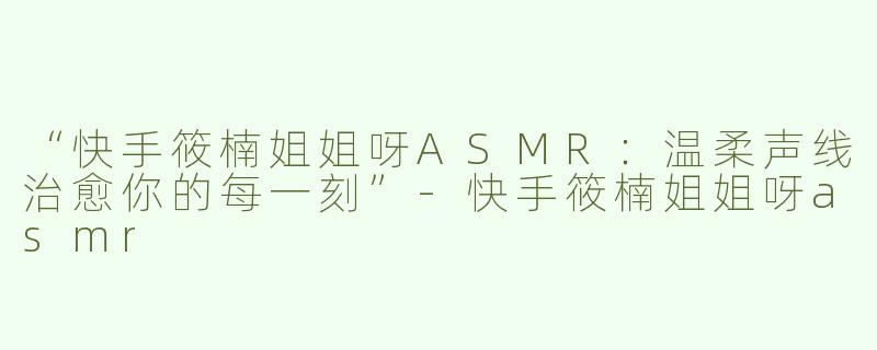 “快手筱楠姐姐呀ASMR：温柔声线治愈你的每一刻”-快手筱楠姐姐呀asmr