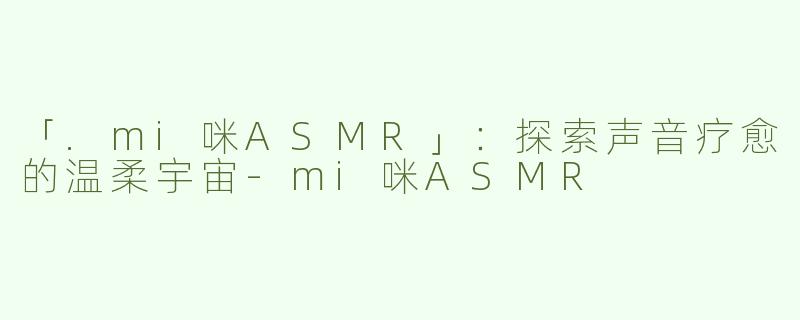 「.mi咪ASMR」：探索声音疗愈的温柔宇宙-mi咪ASMR