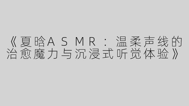 《夏晗ASMR：温柔声线的治愈魔力与沉浸式听觉体验》