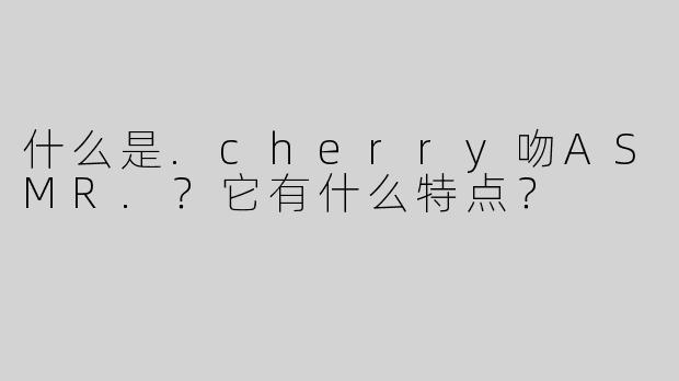 什么是.cherry吻ASMR.？它有什么特点？