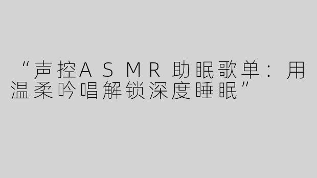 “声控ASMR助眠歌单：用温柔吟唱解锁深度睡眠”