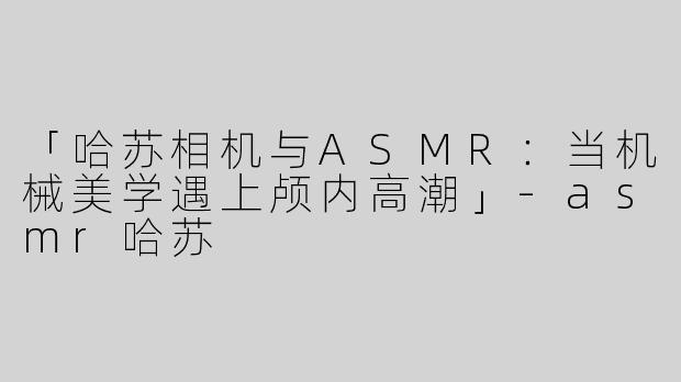 「哈苏相机与ASMR：当机械美学遇上颅内高潮」