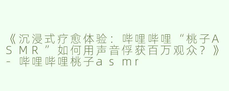 《沉浸式疗愈体验：哔哩哔哩“桃子ASMR”如何用声音俘获百万观众？》-哔哩哔哩桃子asmr