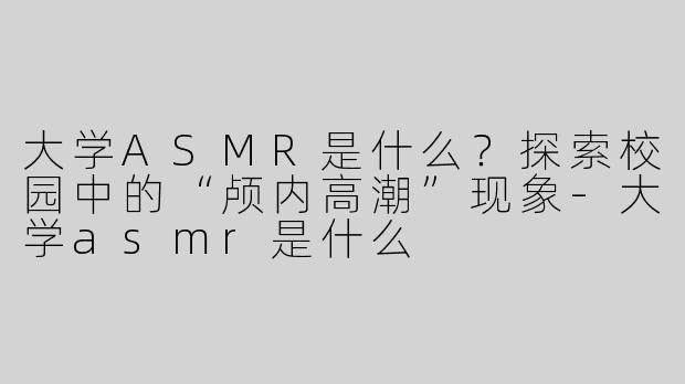 大学ASMR是什么？探索校园中的“颅内高潮”现象-大学asmr是什么