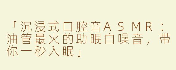 「沉浸式口腔音ASMR：油管最火的助眠白噪音，带你一秒入眠」