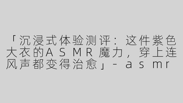 「沉浸式体验测评：这件紫色大衣的ASMR魔力，穿上连风声都变得治愈」
