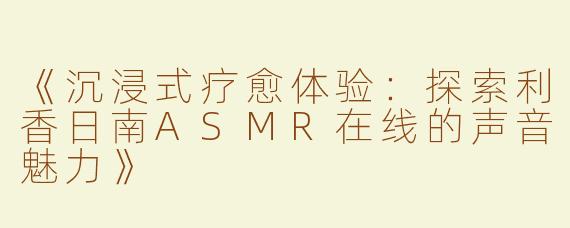 《沉浸式疗愈体验：探索利香日南ASMR在线的声音魅力》