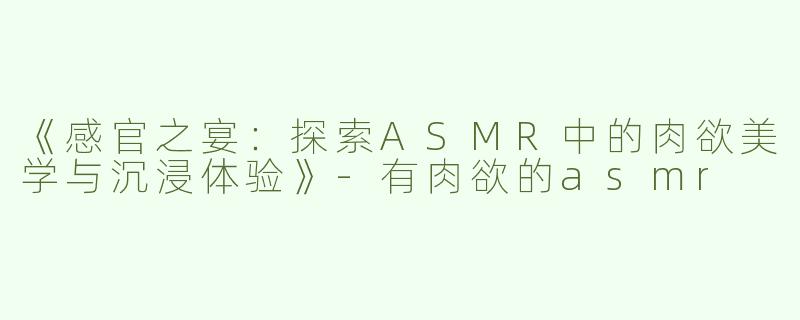 《感官之宴：探索ASMR中的肉欲美学与沉浸体验》-有肉欲的asmr