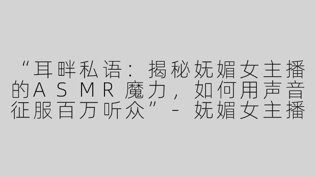 “耳畔私语：揭秘妩媚女主播的ASMR魔力，如何用声音征服百万听众”-妩媚女主播asmr