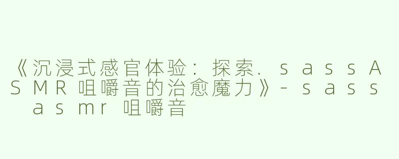 《沉浸式感官体验：探索.sassASMR咀嚼音的治愈魔力》-sass asmr咀嚼音