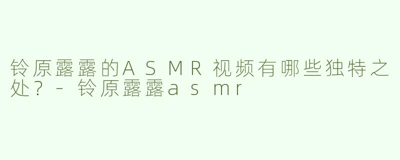铃原露露的ASMR视频有哪些独特之处？