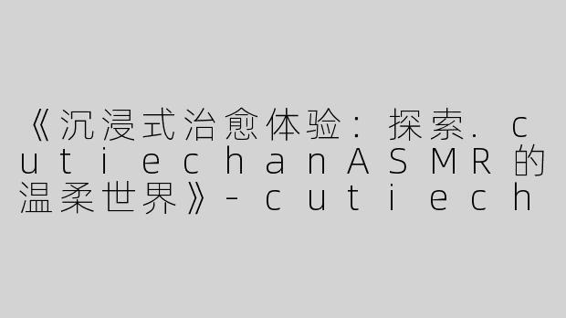 《沉浸式治愈体验：探索.cutiechanASMR的温柔世界》-cutiechan asmr
