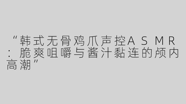 “韩式无骨鸡爪声控ASMR：脆爽咀嚼与酱汁黏连的颅内高潮”