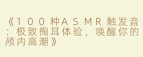 《100种ASMR触发音：极致掏耳体验，唤醒你的颅内高潮》