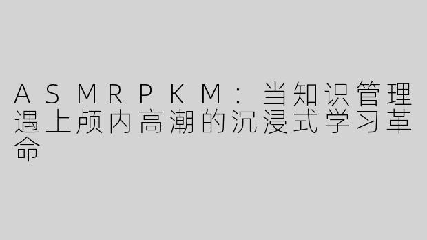 ASMRPKM：当知识管理遇上颅内高潮的沉浸式学习革命