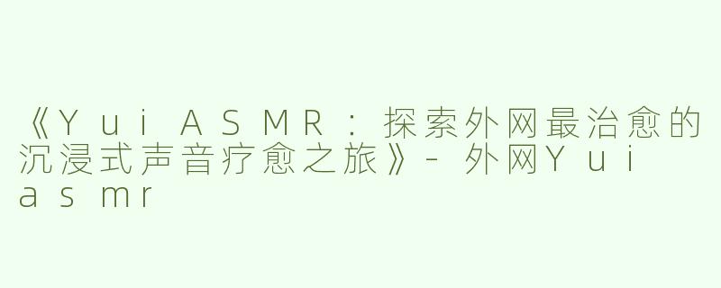《YuiASMR：探索外网最治愈的沉浸式声音疗愈之旅》-外网Yui asmr