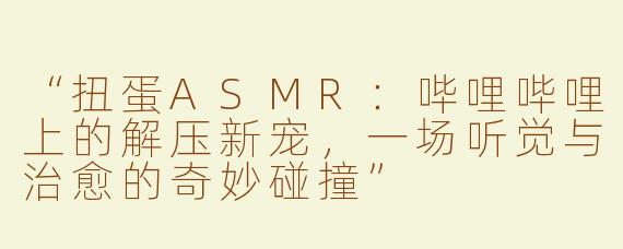 “扭蛋ASMR：哔哩哔哩上的解压新宠，一场听觉与治愈的奇妙碰撞”