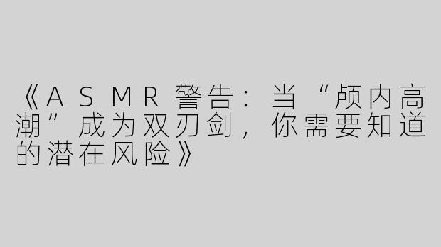 《ASMR警告：当“颅内高潮”成为双刃剑，你需要知道的潜在风险》