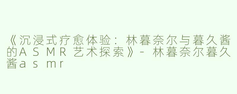 《沉浸式疗愈体验：林暮奈尔与暮久酱的ASMR艺术探索》-林暮奈尔暮久酱asmr
