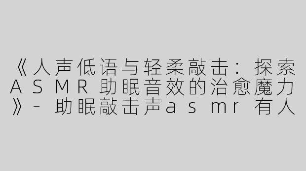 《人声低语与轻柔敲击：探索ASMR助眠音效的治愈魔力》-助眠敲击声asmr有人声