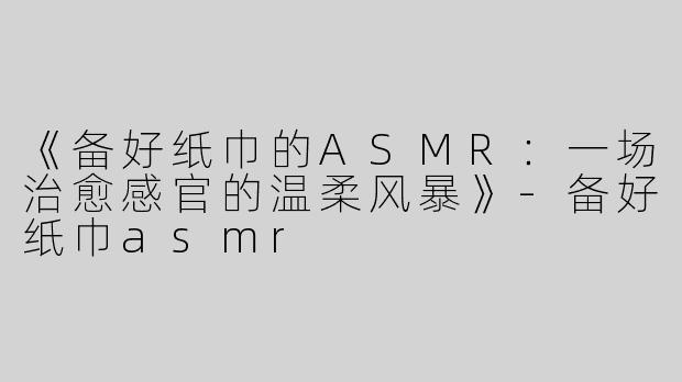 《备好纸巾的ASMR：一场治愈感官的温柔风暴》