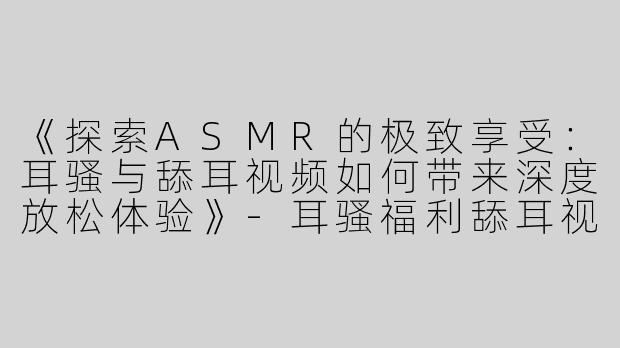 《探索ASMR的极致享受：耳骚与舔耳视频如何带来深度放松体验》