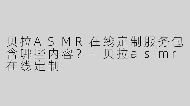 贝拉ASMR在线定制服务包含哪些内容？-贝拉asmr在线定制
