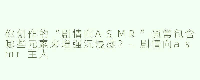 你创作的“剧情向ASMR”通常包含哪些元素来增强沉浸感？