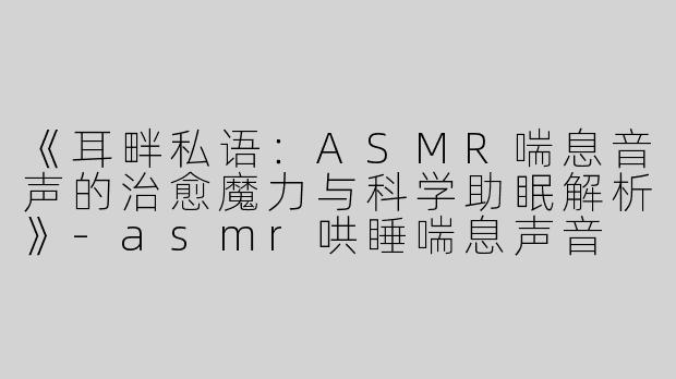 《耳畔私语：ASMR喘息音声的治愈魔力与科学助眠解析》-asmr哄睡喘息声音