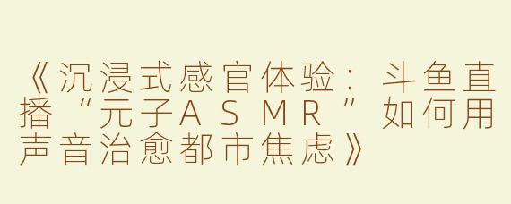 《沉浸式感官体验：斗鱼直播“元子ASMR”如何用声音治愈都市焦虑》