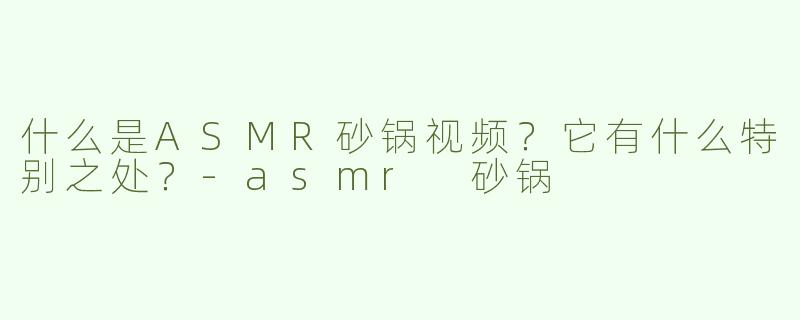 什么是ASMR砂锅视频？它有什么特别之处？