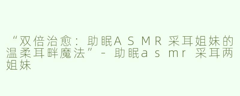 “双倍治愈：助眠ASMR采耳姐妹的温柔耳畔魔法”-助眠asmr采耳两姐妹