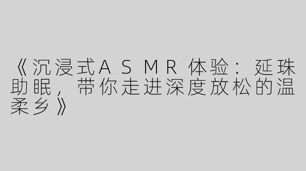 《沉浸式ASMR体验：延珠助眠，带你走进深度放松的温柔乡》