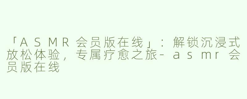 「ASMR会员版在线」：解锁沉浸式放松体验，专属疗愈之旅-asmr会员版在线