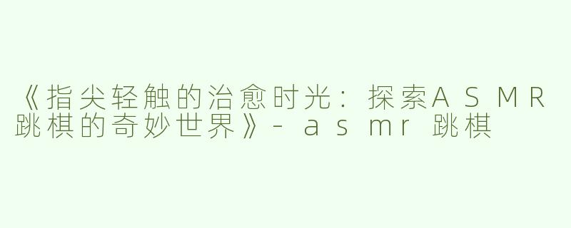 《指尖轻触的治愈时光：探索ASMR跳棋的奇妙世界》-asmr跳棋