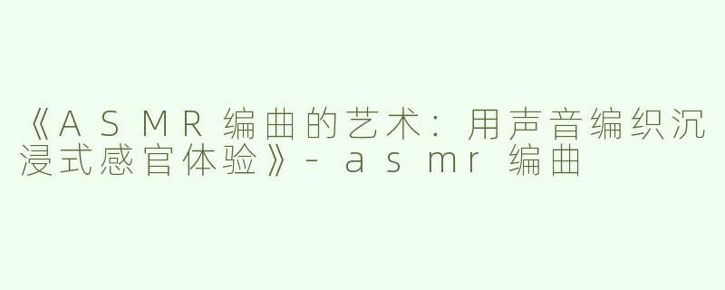 《ASMR编曲的艺术：用声音编织沉浸式感官体验》-asmr编曲