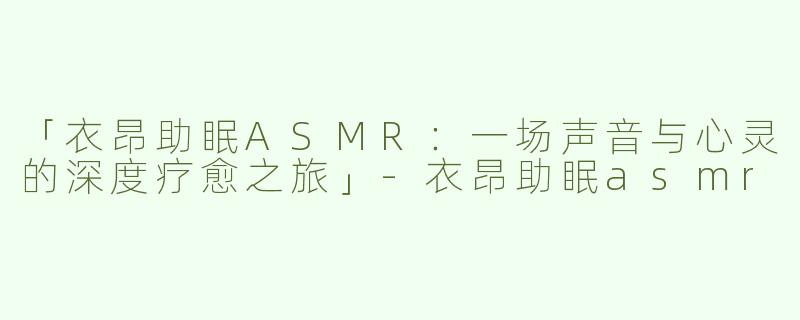 「衣昂助眠ASMR：一场声音与心灵的深度疗愈之旅」-衣昂助眠asmr