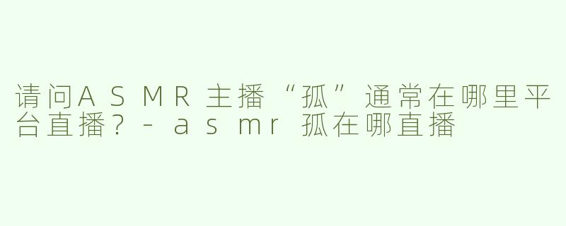 请问ASMR主播“孤”通常在哪里平台直播？