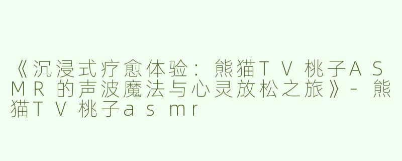 《沉浸式疗愈体验：熊猫TV桃子ASMR的声波魔法与心灵放松之旅》-熊猫TV桃子asmr