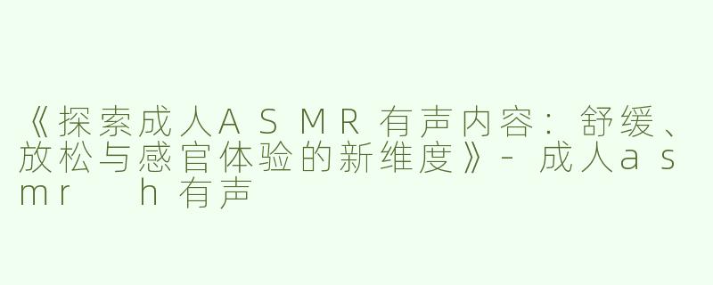 《探索成人ASMR有声内容：舒缓、放松与感官体验的新维度》-成人asmr h有声