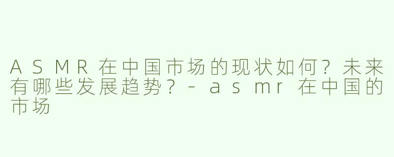 ASMR在中国市场的现状如何？未来有哪些发展趋势？