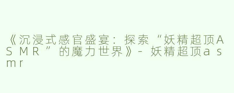 《沉浸式感官盛宴：探索“妖精超顶ASMR”的魔力世界》
