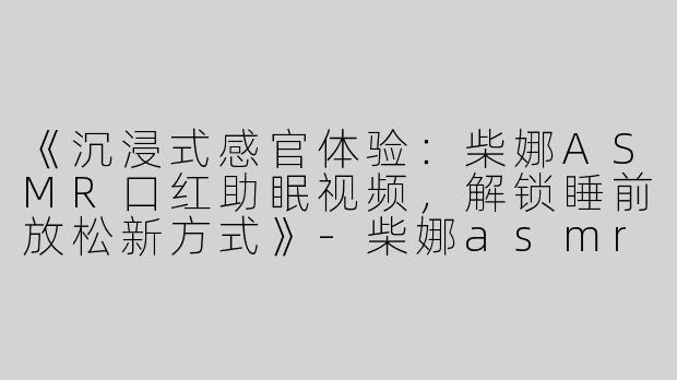 《沉浸式感官体验：柴娜ASMR口红助眠视频，解锁睡前放松新方式》-柴娜asmr口红助眠视频