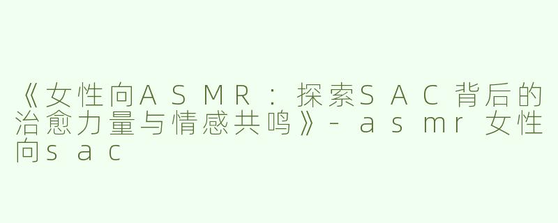 《女性向ASMR：探索SAC背后的治愈力量与情感共鸣》-asmr女性向sac