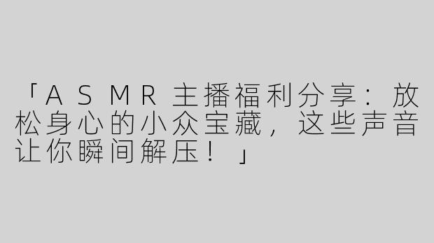 「ASMR主播福利分享：放松身心的小众宝藏，这些声音让你瞬间解压！」