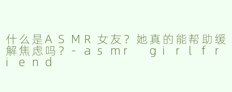 什么是ASMR女友？她真的能帮助缓解焦虑吗？