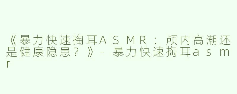 《暴力快速掏耳ASMR：颅内高潮还是健康隐患？》