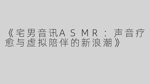《宅男音讯ASMR：声音疗愈与虚拟陪伴的新浪潮》