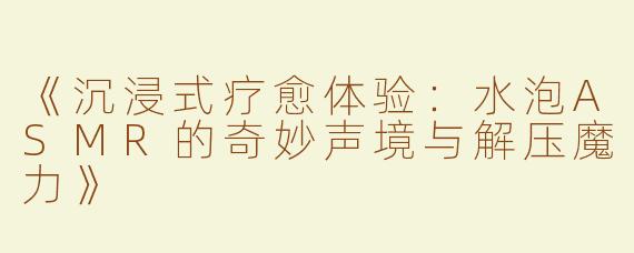 《沉浸式疗愈体验：水泡ASMR的奇妙声境与解压魔力》
