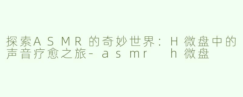 探索ASMR的奇妙世界：H微盘中的声音疗愈之旅-asmr h微盘
